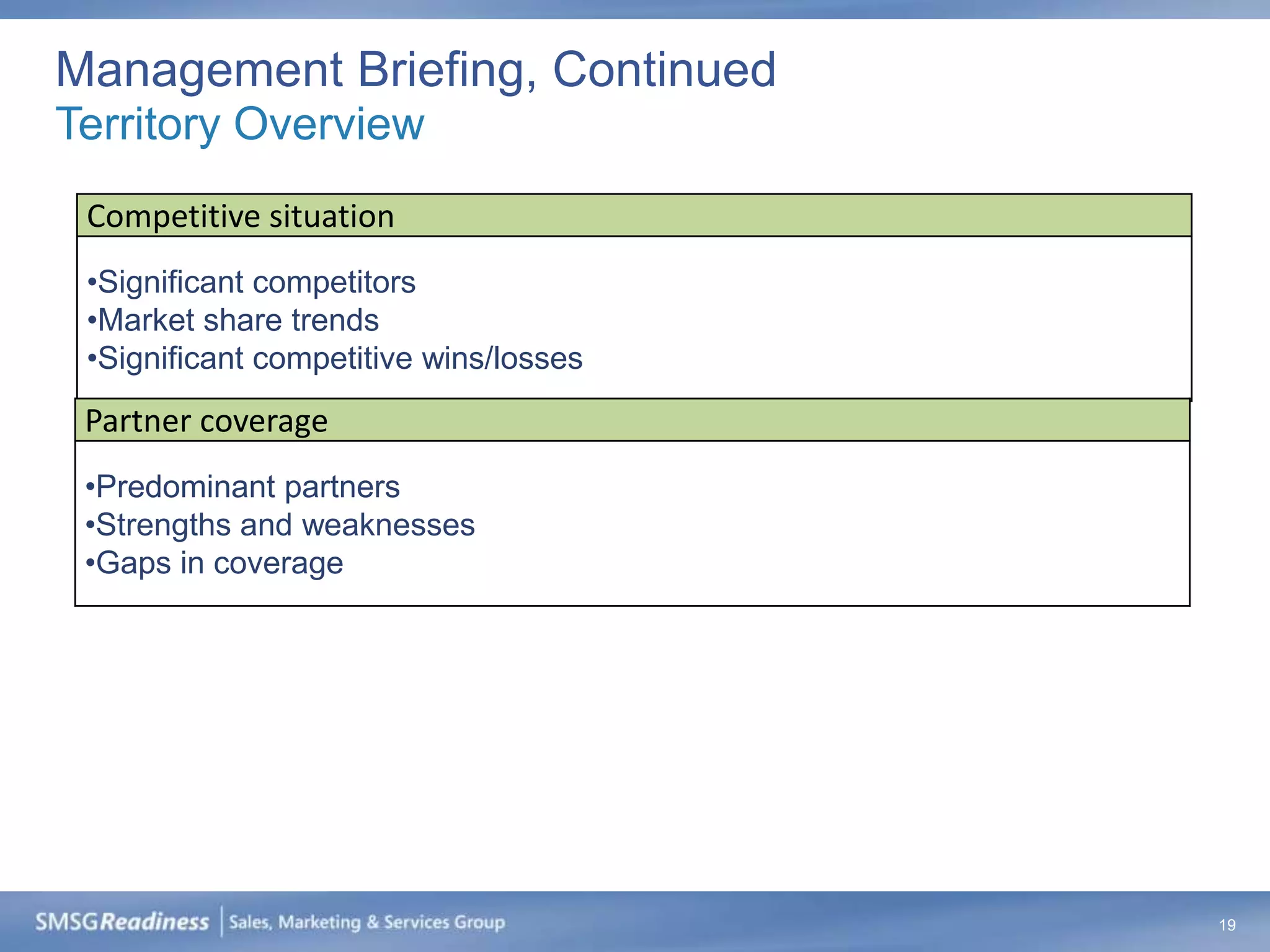 Management Briefing, Continued
Territory Overview
 Competitive situation
 •Significant competitors
 •Market share trends
 •Significant competitive wins/losses
 Partner coverage
 •Predominant partners
 •Strengths and weaknesses
 •Gaps in coverage




                                        19
 
