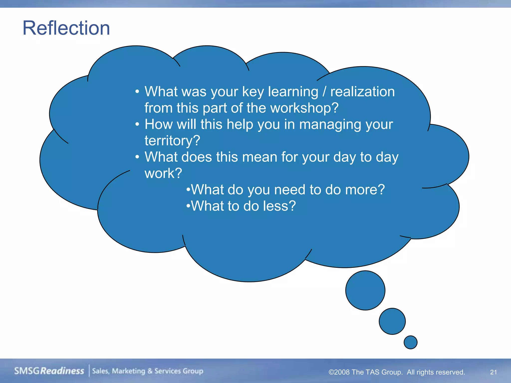 Reflection


             • What was your key learning / realization
               from this part of the workshop?
             • How will this help you in managing your
               territory?
             • What does this mean for your day to day
               work?
                       •What do you need to do more?
                       •What to do less?




                                           ©2008 The TAS Group. All rights reserved.   21
 