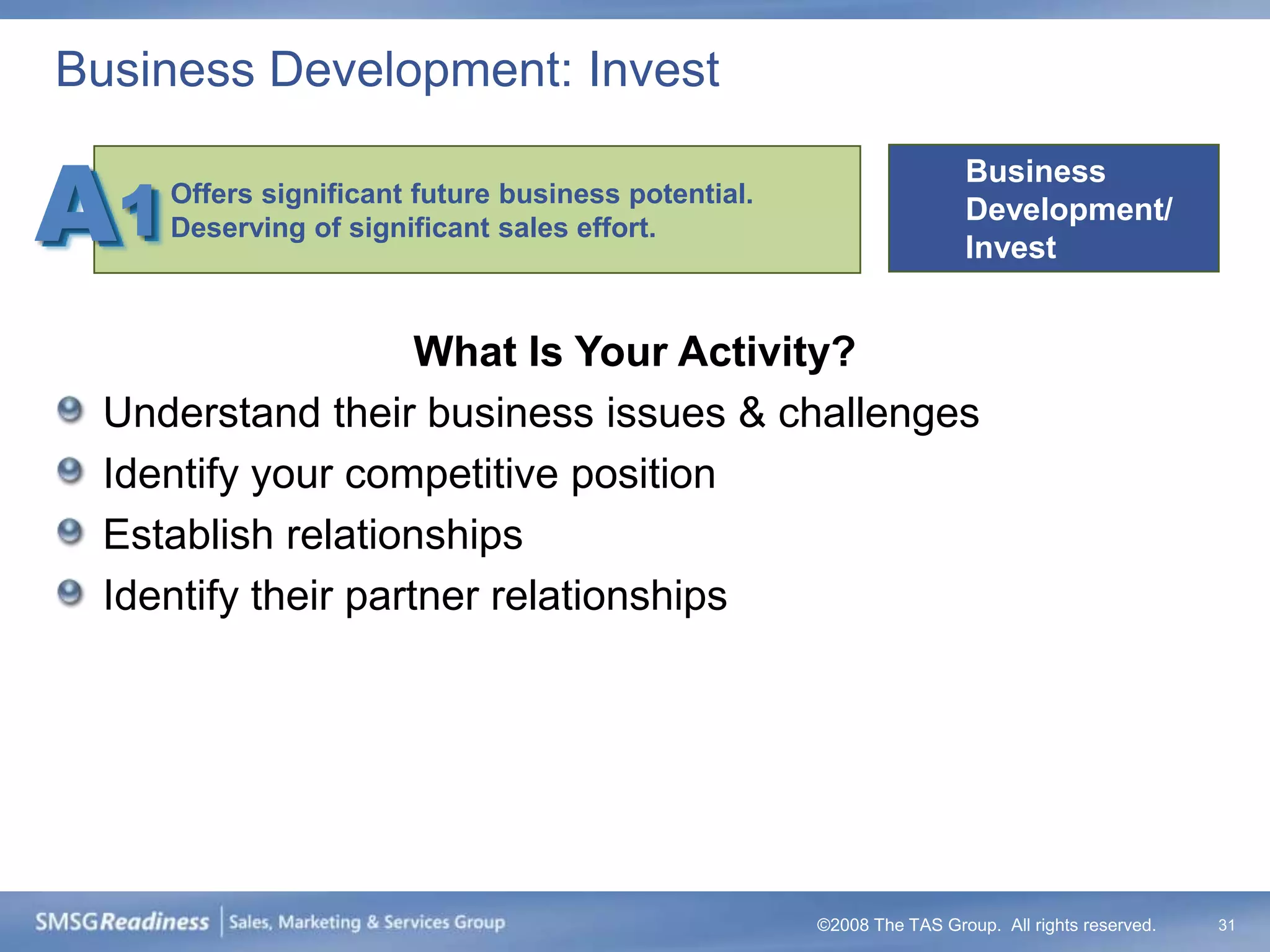 Business Development: Invest


A1
                                                                      Business
     Offers significant future business potential.
                                                                      Development/
     Deserving of significant sales effort.
                                                                      Invest


                     What Is Your Activity?
  Understand their business issues & challenges
  Identify your competitive position
  Establish relationships
  Identify their partner relationships




                                                     ©2008 The TAS Group. All rights reserved.   31
 