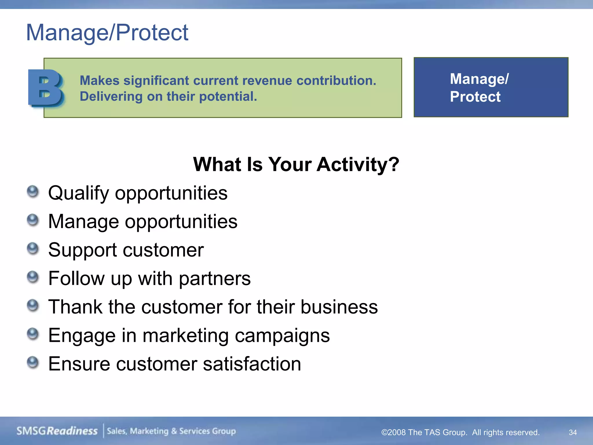 Manage/Protect

B   Makes significant current revenue contribution.
    Delivering on their potential.
                                                                       Manage/
                                                                       Protect



                 What Is Your Activity?
 Qualify opportunities
 Manage opportunities
 Support customer
 Follow up with partners
 Thank the customer for their business
 Engage in marketing campaigns
 Ensure customer satisfaction


                                                      ©2008 The TAS Group. All rights reserved.   34
 