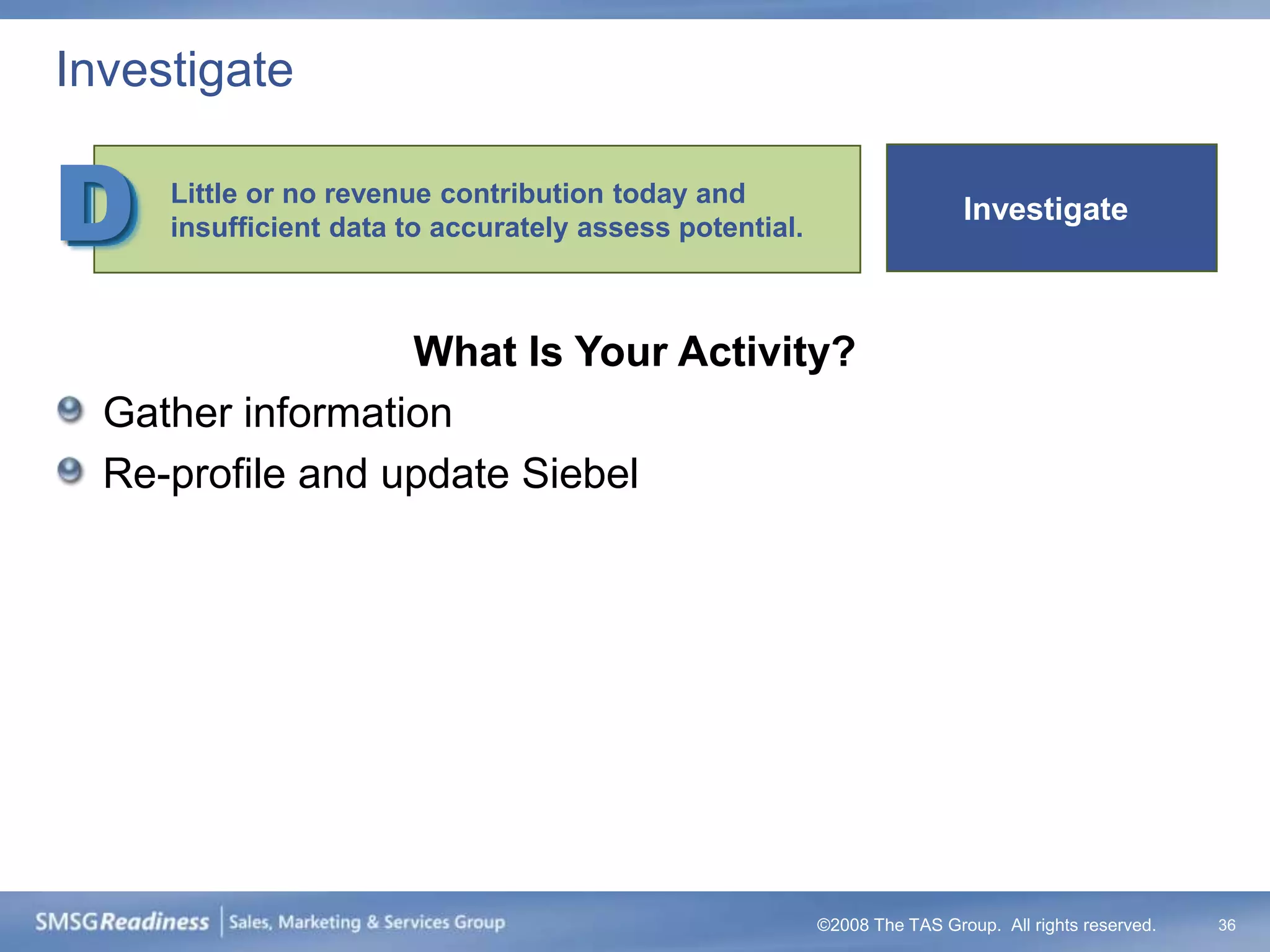Investigate


D    Little or no revenue contribution today and
     insufficient data to accurately assess potential.
                                                                          Investigate



                  What Is Your Activity?
  Gather information
  Re-profile and update Siebel




                                                         ©2008 The TAS Group. All rights reserved.   36
 
