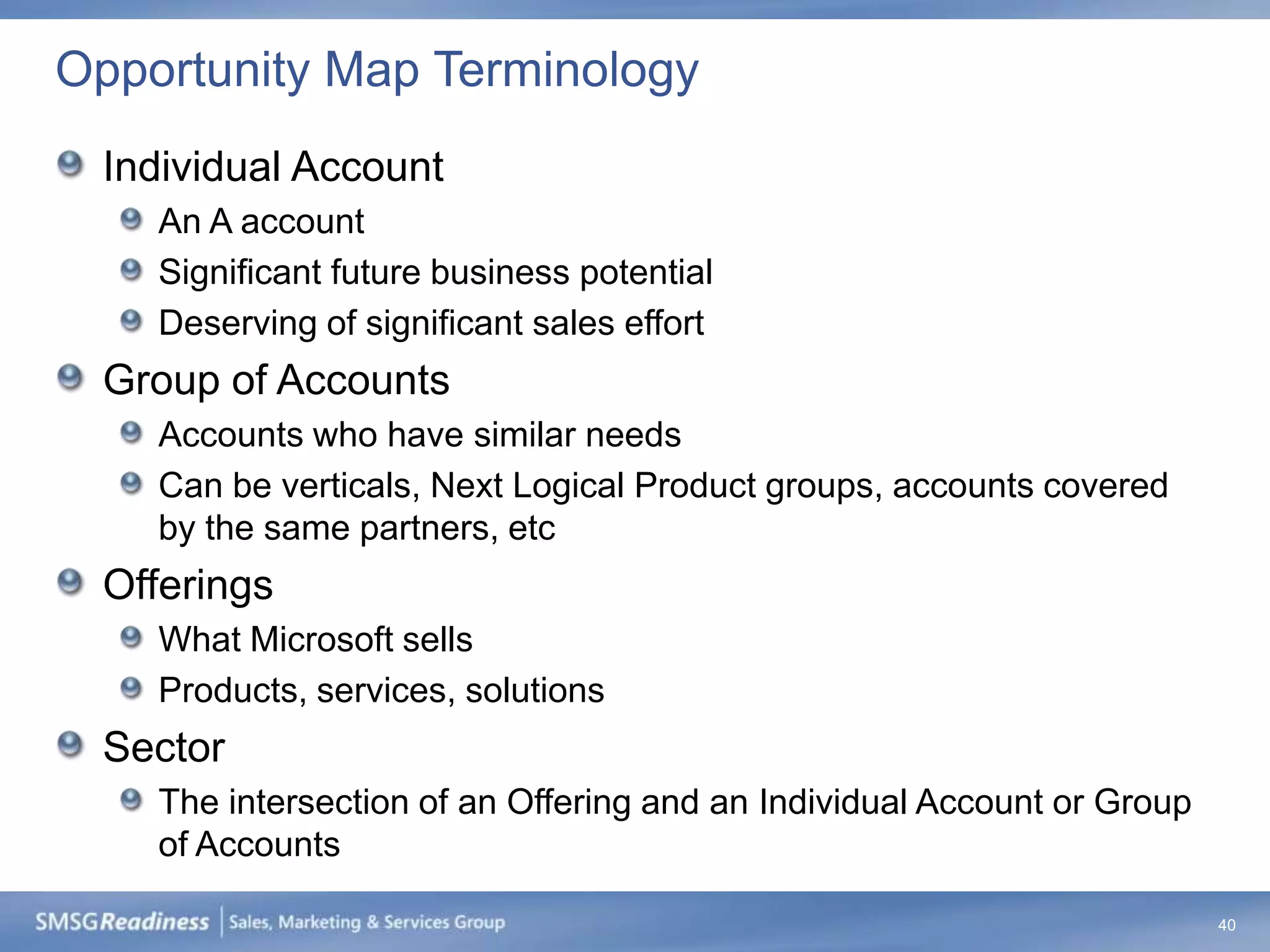 Opportunity Map Terminology
 Individual Account
    An A account
    Significant future business potential
    Deserving of significant sales effort
 Group of Accounts
    Accounts who have similar needs
    Can be verticals, Next Logical Product groups, accounts covered
    by the same partners, etc
 Offerings
    What Microsoft sells
    Products, services, solutions
 Sector
    The intersection of an Offering and an Individual Account or Group
    of Accounts

                                                                         40
 