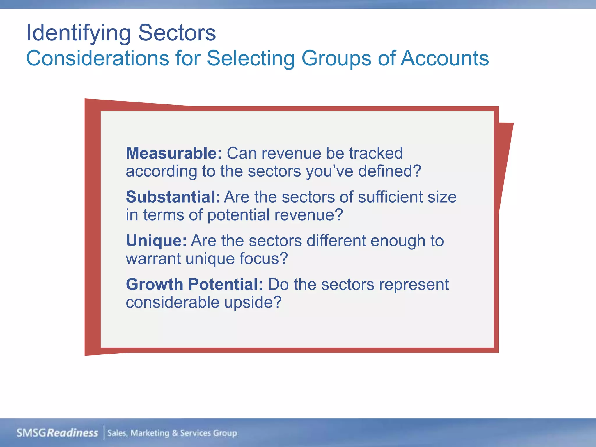 Identifying Sectors
Considerations for Selecting Groups of Accounts



          Measurable: Can revenue be tracked
          according to the sectors you’ve defined?
          Substantial: Are the sectors of sufficient size
          in terms of potential revenue?
          Unique: Are the sectors different enough to
          warrant unique focus?
          Growth Potential: Do the sectors represent
          considerable upside?
 