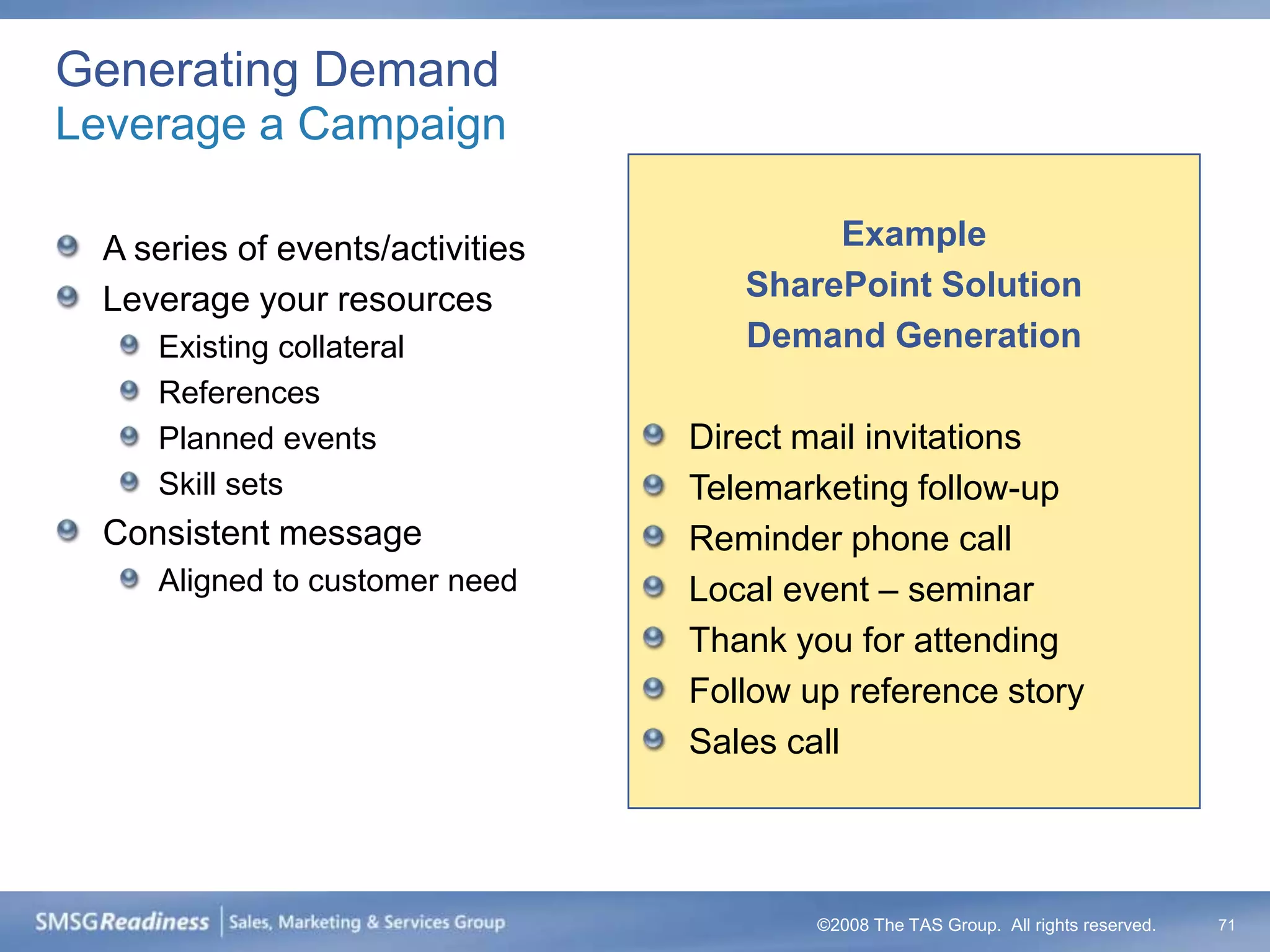Generating Demand
Leverage a Campaign

  A series of events/activities           Example
  Leverage your resources            SharePoint Solution
     Existing collateral             Demand Generation
     References
     Planned events               Direct mail invitations
     Skill sets                   Telemarketing follow-up
  Consistent message              Reminder phone call
     Aligned to customer need     Local event – seminar
                                  Thank you for attending
                                  Follow up reference story
                                  Sales call




                                          ©2008 The TAS Group. All rights reserved.   71
 