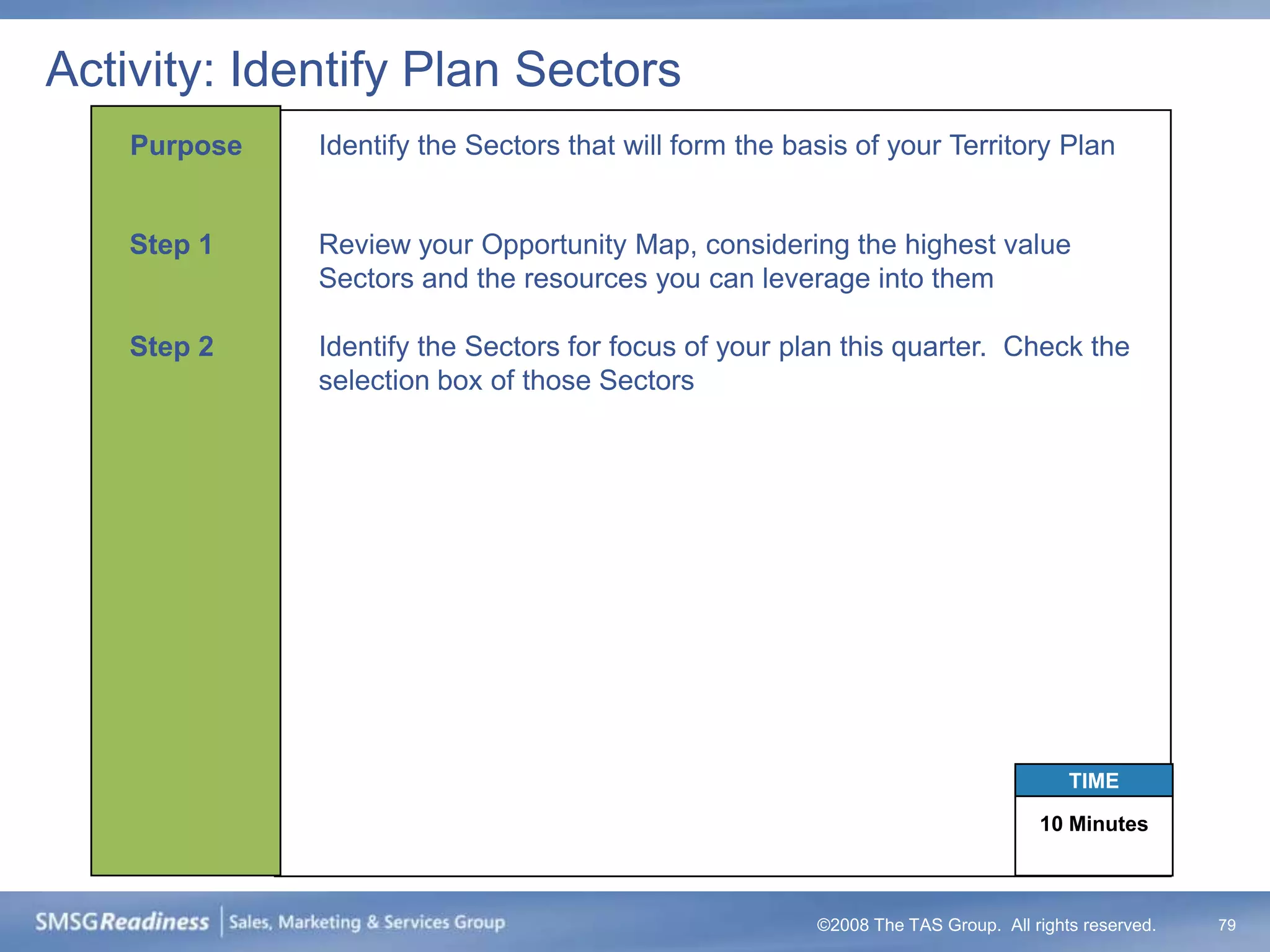 Activity: Identify Plan Sectors
    Purpose   Identify the Sectors that will form the basis of your Territory Plan


    Step 1    Review your Opportunity Map, considering the highest value
              Sectors and the resources you can leverage into them

    Step 2    Identify the Sectors for focus of your plan this quarter. Check the
              selection box of those Sectors




                                                                                      TIME

                                                                                  10 Minutes



                                                        ©2008 The TAS Group. All rights reserved.   79
 