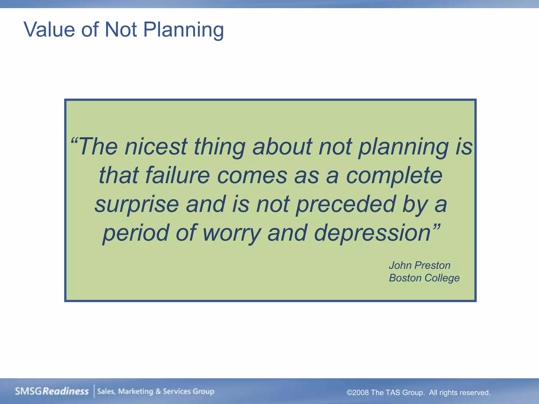 Value of Not Planning




    “The nicest thing about not planning is
       that failure comes as a complete
      surprise and is not preceded by a
        period of worry and depression”
                                         John Preston
                                         Boston College




                              ©2008 The TAS Group. All rights reserved.
 