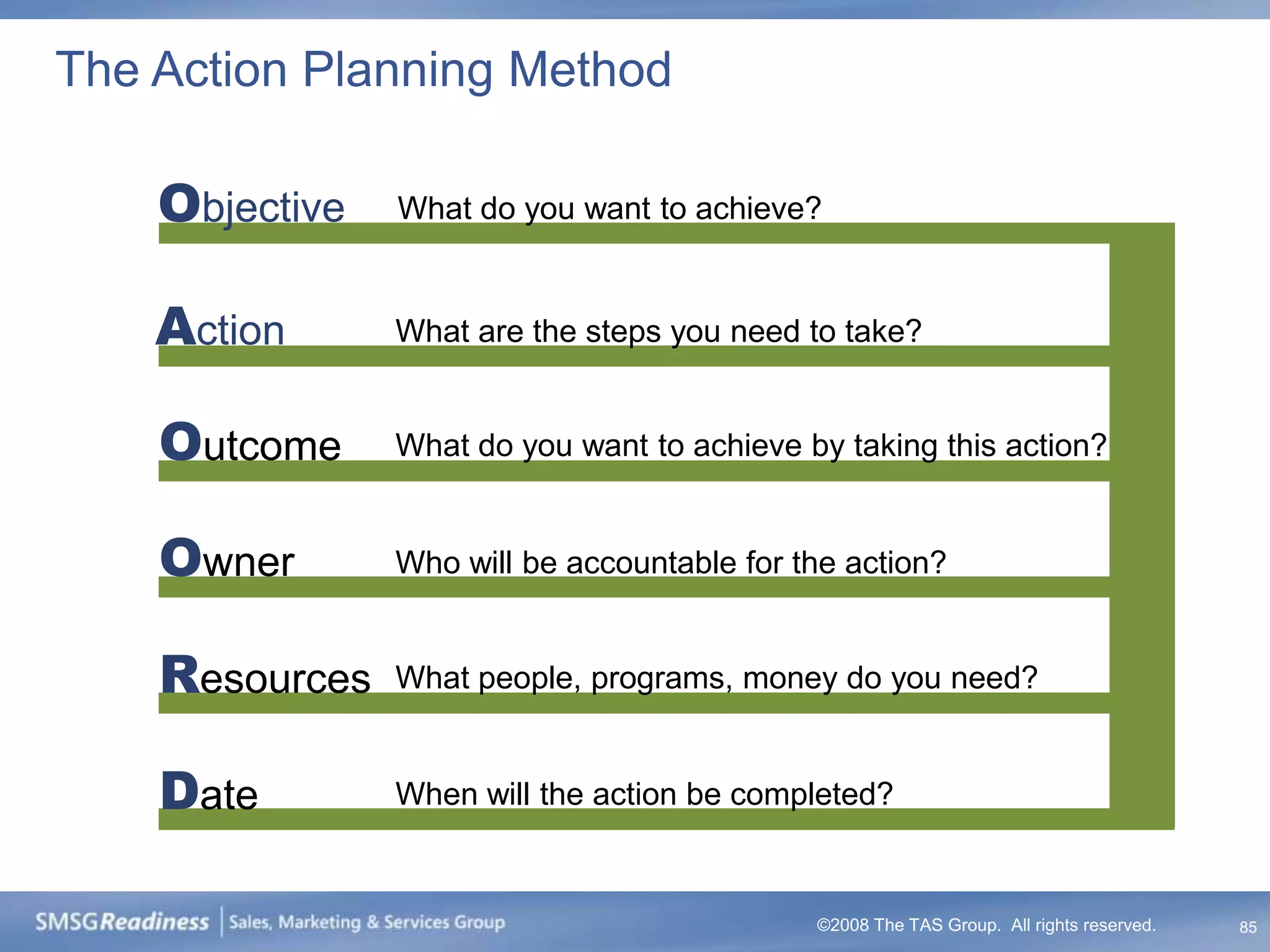 The Action Planning Method

    Objective   What do you want to achieve?


    Action      What are the steps you need to take?


    Outcome     What do you want to achieve by taking this action?


    Owner       Who will be accountable for the action?


    Resources   What people, programs, money do you need?


    Date        When will the action be completed?


                                             ©2008 The TAS Group. All rights reserved.   85
 