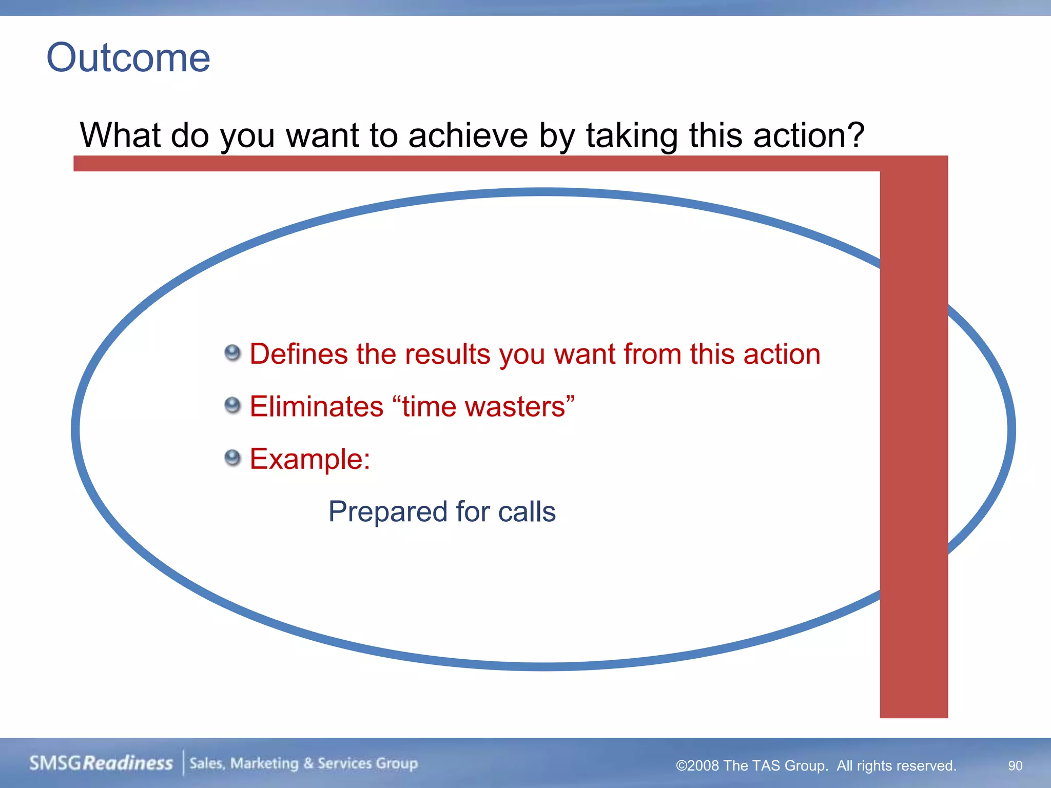Outcome
 What do you want to achieve by taking this action?




           Defines the results you want from this action
           Eliminates “time wasters”
           Example:
                 Prepared for calls




                                            ©2008 The TAS Group. All rights reserved.   90
 