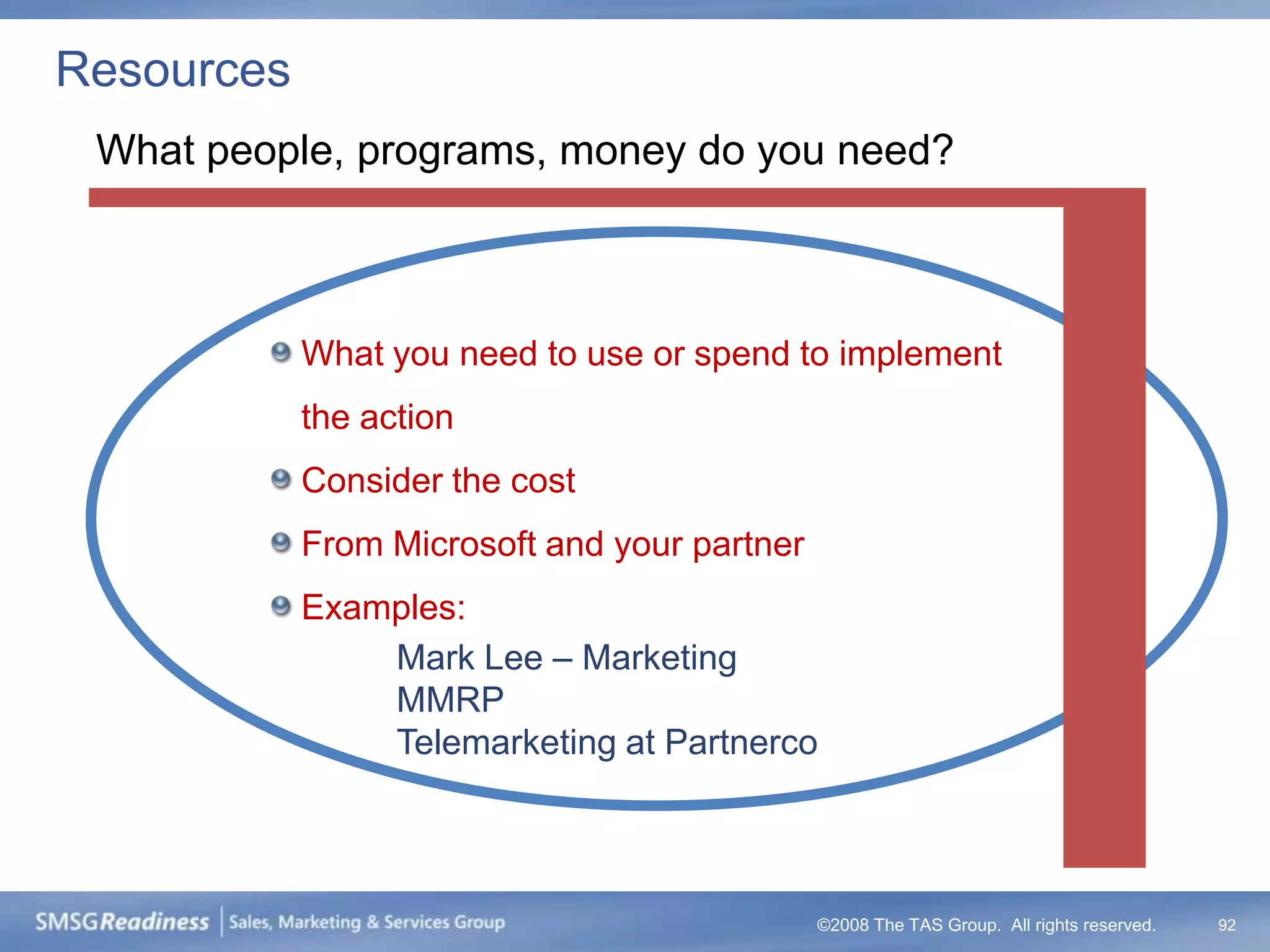 Resources
 What people, programs, money do you need?



            What you need to use or spend to implement
            the action
            Consider the cost
            From Microsoft and your partner
            Examples:
                Mark Lee – Marketing
                MMRP
                Telemarketing at Partnerco




                                              ©2008 The TAS Group. All rights reserved.   92
 