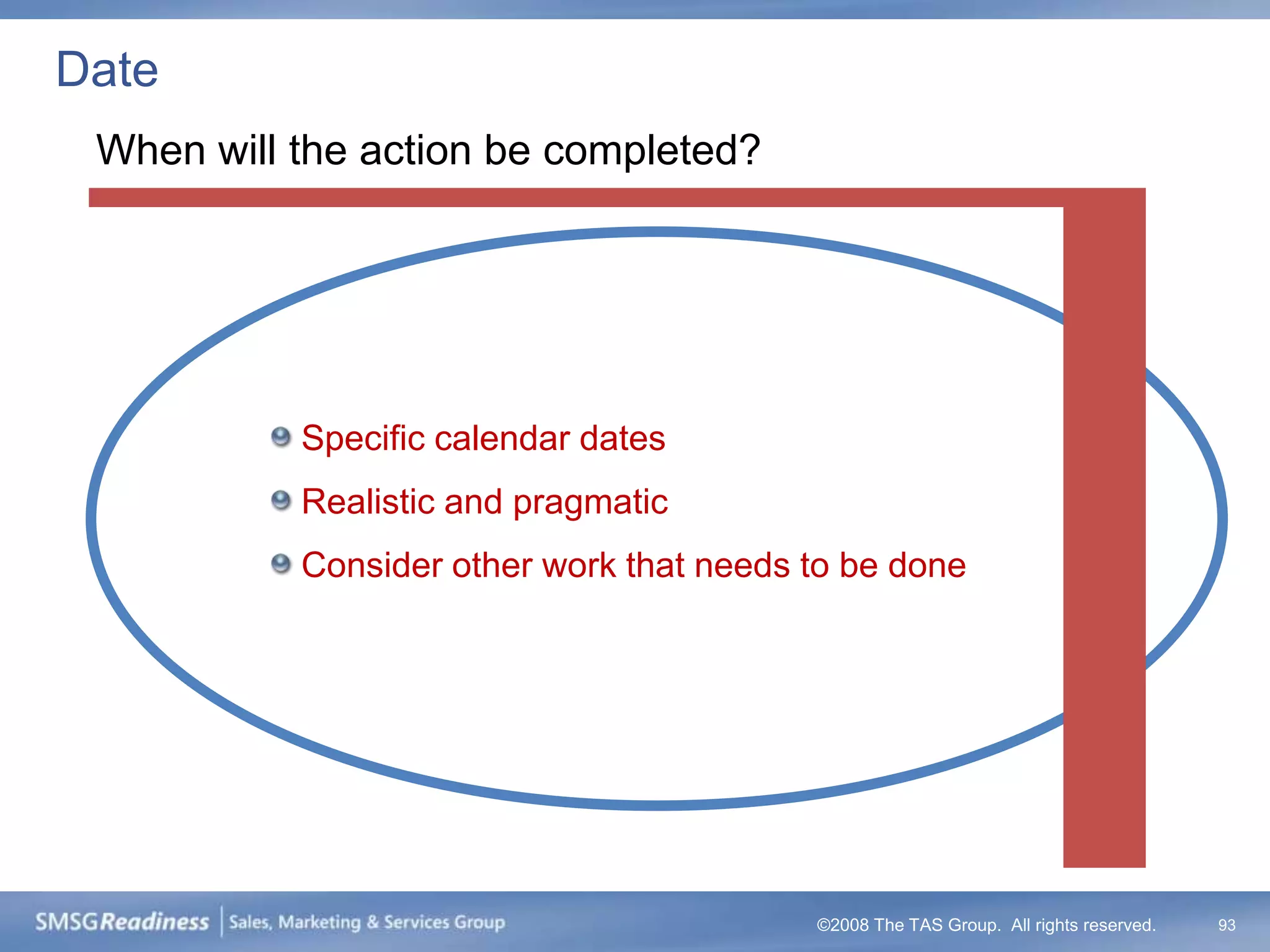 Date
 When will the action be completed?




           Specific calendar dates
           Realistic and pragmatic
           Consider other work that needs to be done




                                          ©2008 The TAS Group. All rights reserved.   93
 
