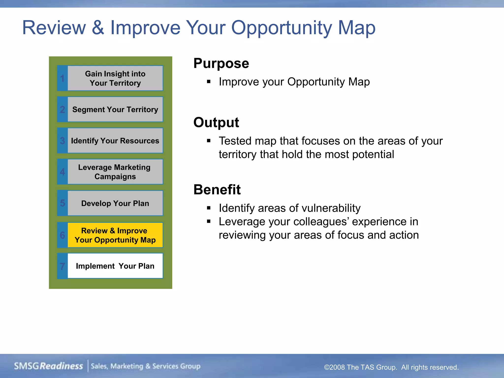 Review & Improve Your Opportunity Map
                                 Purpose
          Gain Insight into
   1       Your Territory          Improve your Opportunity Map

   2   Segment Your Territory
                                 Output
   3   Identify Your Resources     Tested map that focuses on the areas of your
                                    territory that hold the most potential
        Leverage Marketing
   4        Campaigns
                                 Benefit
   5     Develop Your Plan
                                   Identify areas of vulnerability
                                   Leverage your colleagues’ experience in
        Review & Improve
   6   Your Opportunity Map         reviewing your areas of focus and action

   7    Implement Your Plan




                                                         ©2008 The TAS Group. All rights reserved.
 