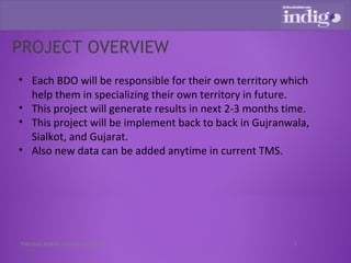 PROJECT OVERVIEW Each BDO will be responsible for their own territory which help them in specializing their own territory in future. This project will generate results in next 2-3 months time. This project will be implement back to back in Gujranwala, Sialkot, and Gujarat. Also new data can be added anytime in current TMS. Pakistan Mobile Communications 
