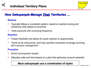 Routine Typically follows a consistent pattern, based on optimal routing and clustering visits based on proximity Visits accounts with unvarying frequency Reactive Fosters flexibility and allows for quick reaction to opportunities Tends to be crisis-prone, and may sacrifice consistent coverage and long term account management Proactive Driven by long-term results. Allocates calls and time based on a plan that optimizes account potential Individual Territory Plans How Salespeople Manage  Their  Territories … Most salespeople use a combination of styles 