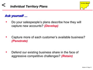 Do your salespeople’s plans describe how they will capture new accounts?  (Develop) Capture more of each customer’s available business?  (Penetrate)   Defend our existing business share in the face of aggressive competitive challenges?  (Retain)  Individual Territory Plans Ask yourself … 