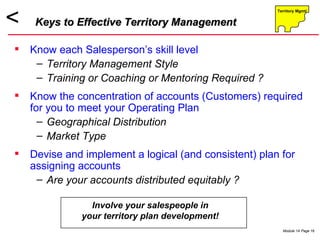 Know each Salesperson’s skill level Territory Management Style Training or Coaching or Mentoring Required ? Know the concentration of accounts (Customers) required for you to meet your Operating Plan Geographical Distribution Market Type Devise and implement a logical (and consistent) plan for assigning accounts Are your accounts distributed equitably ? Keys to Effective Territory Management Involve your salespeople in your territory plan development! 