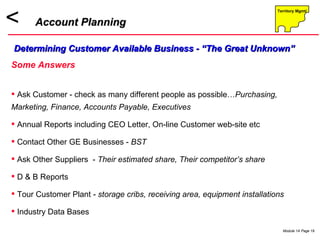 Account Planning Determining Customer Available Business - “The Great Unknown” Some Answers Ask Customer - check as many different people as possible… Purchasing, Marketing, Finance, Accounts Payable, Executives Annual Reports including CEO Letter, On-line Customer web-site etc Contact Other GE Businesses -  BST  Ask Other Suppliers  -  Their estimated share, Their competitor’s share D & B Reports  Tour Customer Plant -  storage cribs, receiving area, equipment installations Industry Data Bases 