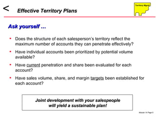 Does the structure of each salesperson’s territory reflect the maximum number of accounts they can penetrate effectively?  Have individual accounts been prioritized by potential volume available? Have  current  penetration and share been evaluated for each account? Have sales volume, share, and margin  targets  been established for each account? Effective Territory Plans Ask yourself … Joint development with your salespeople will yield a sustainable plan! 