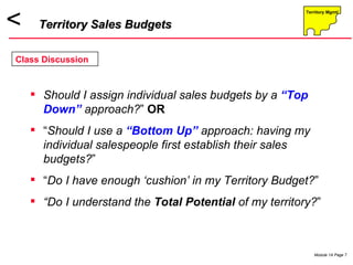 Should I assign individual sales budgets by a  “Top Down”  approach? ”  OR “ Should I use a  “Bottom Up”  approach: having my individual salespeople first   establish their sales budgets? ” “ Do I have enough ‘cushion’ in my Territory Budget? ” “ Do I understand the  Total Potential  of my territory? ” Territory Sales Budgets Class Discussion 
