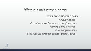 ‫לשווקים‬ ‫מוצרים‬ ‫בחירת‬‫בינ‬"‫ל‬
•‫ליצוא‬ ‫פוטנציאל‬ ‫עם‬ ‫מוצרים‬
–‫שבצעת‬ ‫המחקר‬
–‫אם‬‫בחו‬ ‫אלו‬ ‫מוצרים‬ ‫של‬ ‫מכירות‬ ‫כבר‬ ‫לך‬ ‫היו‬"‫ל‬
–‫ההצלחה‬‫בישראל‬ ‫שלהם‬
–‫בגינם‬ ‫שקבלת‬ ‫לידים‬
–‫ע‬ ‫נרכשו‬ ‫האם‬"‫בחו‬ ‫לשימוש‬ ‫ישראליות‬ ‫חברות‬ ‫י‬"‫ל‬
 