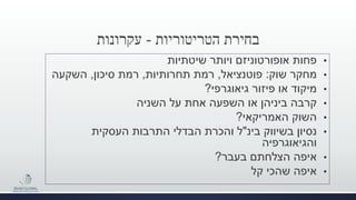 ‫הטריטוריות‬ ‫בחירת‬-‫עקרונות‬
•‫שיטתיות‬ ‫ויותר‬ ‫אופורטוניזם‬ ‫פחות‬
•‫שוק‬ ‫מחקר‬:‫פוטנציאל‬,‫תחרותיות‬ ‫רמת‬,‫סיכון‬ ‫רמת‬,‫השקעה‬
•‫גיאוגרפי‬ ‫פיזור‬ ‫או‬ ‫מיקוד‬?
•‫קרבה‬‫על‬ ‫אחת‬ ‫השפעה‬ ‫או‬ ‫ביניהן‬‫השניה‬
•‫השוק‬‫האמריקאי‬?
•‫בינ‬ ‫בשיווק‬ ‫נסיון‬"‫והכרת‬ ‫ל‬‫התרבות‬ ‫הבדלי‬‫העסקית‬
‫והגיאוגרפיה‬
•‫בעבר‬ ‫הצלחתם‬ ‫איפה‬?
•‫קל‬ ‫שהכי‬ ‫איפה‬
 