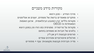 ‫משניים‬ ‫מידע‬ ‫מקורות‬
•‫המידע‬ ‫מרכז‬-‫היצוא‬ ‫מכון‬
•‫מומחים‬ ‫של‬ ‫ברשת‬ ‫ומאמרים‬ ‫מחקרים‬,‫אנליסטים‬ ‫או‬ ‫יועצים‬
•‫כללים‬ ‫מקורות‬:‫הבינלאומית‬ ‫המטבע‬ ‫קרן‬,‫האומות‬ ‫ארגון‬
‫המאוחדות‬‫וה‬OECD
•‫היצוא‬ ‫במכון‬ ‫סין‬ ‫הודו‬ ‫כמו‬ ‫ספציפית‬ ‫טריטוריה‬ ‫על‬ ‫מקורות‬
•‫בתחום‬ ‫מומחים‬ ‫או‬ ‫חברות‬ ‫של‬ ‫בלוגים‬
•‫ליין‬ ‫און‬ ‫דיון‬ ‫וקבוצות‬ ‫פורומים‬
•‫ענפיים‬ ‫ומגזינים‬ ‫אינטרנטיים‬ ‫פורטלים‬
•‫מקצועיות‬ ‫וקבוצות‬ ‫חברתית‬ ‫מדיה‬:‫ענף‬+‫מתחרים‬
 