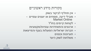 ‫ראשוניים‬ ‫מידע‬ ‫מקורות‬
•‫בשוק‬ ‫לביקור‬ ‫תחליף‬ ‫אין‬
•‫מובילי‬‫דיעה‬,‫ענפיים‬ ‫יועצים‬ ‫או‬ ‫מומחים‬-
Market Online
•‫בחו‬ ‫קיימים‬ ‫לקוחות‬"‫ל‬
•‫ענפיות‬ ‫והתאחדויות‬ ‫ארגונים‬/‫מקצועיות‬
•‫והמייצאות‬ ‫בענף‬ ‫הפועלות‬ ‫ישראליות‬ ‫חברות‬
•‫וכנסים‬ ‫תערוכות‬
•‫היעד‬ ‫לשוק‬ ‫משלחות‬
 