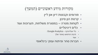 ‫מידע‬ ‫מקורות‬‫ראשוניים‬(‫המשך‬)
•‫ליין‬ ‫און‬ ‫דיון‬ ‫וקבוצות‬ ‫פורומים‬
•‫סיכון‬ ‫הון‬ ‫קרנות‬
•‫מטרה‬ ‫לקוחות‬–‫במסגרת‬‫משלחות‬,‫תערוכות‬‫ועוד‬
•‫דיגיטליים‬ ‫כלים‬
•‫כלי‬‫אנליטיקה‬-Google Analytics.
•‫שלך‬ ‫באתר‬ ‫החיפוש‬ ‫תיבת‬
•‫ועוד‬
•‫חברות‬‫בינלאומי‬ ‫עסקי‬ ‫ופיתוח‬ ‫סחר‬
 