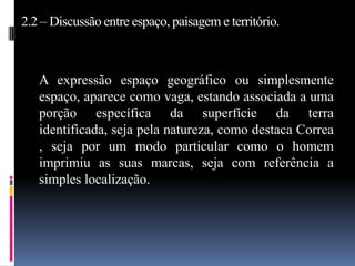 2.2 – Discussão entre espaço, paisagem e território.



   A expressão espaço geográfico ou simplesmente
   espaço, aparece como vaga, estando associada a uma
   porção específica da superfície da terra
   identificada, seja pela natureza, como destaca Correa
   , seja por um modo particular como o homem
   imprimiu as suas marcas, seja com referência a
   simples localização.
 