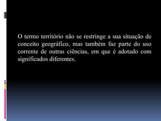 O termo território não se restringe a sua situação de
conceito geográfico, mas também faz parte do uso
corrente de outras ciências, em que é adotado com
significados diferentes.
 