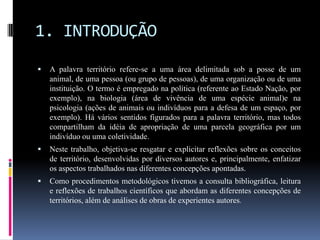 1. INTRODUÇÃO
   A palavra território refere-se a uma área delimitada sob a posse de um
    animal, de uma pessoa (ou grupo de pessoas), de uma organização ou de uma
    instituição. O termo é empregado na política (referente ao Estado Nação, por
    exemplo), na biologia (área de vivência de uma espécie animal)e na
    psicologia (ações de animais ou indivíduos para a defesa de um espaço, por
    exemplo). Há vários sentidos figurados para a palavra território, mas todos
    compartilham da idéia de apropriação de uma parcela geográfica por um
    indivíduo ou uma coletividade.
   Neste trabalho, objetiva-se resgatar e explicitar reflexões sobre os conceitos
    de território, desenvolvidas por diversos autores e, principalmente, enfatizar
    os aspectos trabalhados nas diferentes concepções apontadas.
   Como procedimentos metodológicos tivemos a consulta bibliográfica, leitura
    e reflexões de trabalhos científicos que abordam as diferentes concepções de
    territórios, além de análises de obras de experientes autores.
 