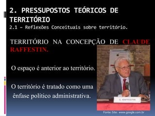 2. PRESSUPOSTOS TEÓRICOS DE
TERRITÓRIO
2.1 – Reflexões Conceituais sobre território.

TERRITÓRIO NA CONCEPÇÃO DE CLAUDE
RAFFESTIN.

O espaço é anterior ao território.

O território é tratado como uma
ênfase político administrativa.

                                     Fonte: Site: www.google.com.br
 