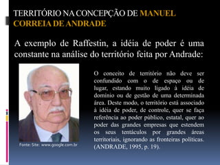 TERRITÓRIO NA CONCEPÇÃO DE MANUEL
CORREIA DE ANDRADE

A exemplo de Raffestin, a idéia de poder é uma
constante na análise do território feita por Andrade:
                                  O conceito de território não deve ser
                                  confundido com o de espaço ou de
                                  lugar, estando muito ligado à idéia de
                                  domínio ou de gestão de uma determinada
                                  área. Deste modo, o território está associado
                                  à idéia de poder, de controle, quer se faça
                                  referência ao poder público, estatal, quer ao
                                  poder das grandes empresas que estendem
                                  os seus tentáculos por grandes áreas
                                  territoriais, ignorando as fronteiras políticas.
 Fonte: Site: www.google.com.br
                                  (ANDRADE, 1995, p. 19).
 