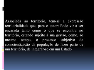 Associada ao território, tem-se a expressão
territorialidade que, para o autor: Pode vir a ser
encarada tanto como o que se encontra no
território, estando sujeito à sua gestão, como, ao
mesmo tempo, o processo subjetivo de
conscientização da população de fazer parte de
um território, de integrar-se em um Estado
 