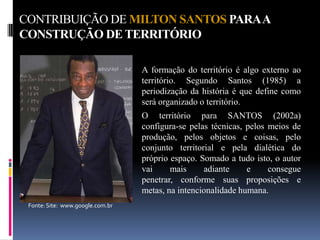 CONTRIBUIÇÃO DE MILTON SANTOS PARA A
CONSTRUÇÃO DE TERRITÓRIO

                                  A formação do território é algo externo ao
                                  território. Segundo Santos (1985) a
                                  periodização da história é que define como
                                  será organizado o território.
                                  O território para SANTOS (2002a)
                                  configura-se pelas técnicas, pelos meios de
                                  produção, pelos objetos e coisas, pelo
                                  conjunto territorial e pela dialética do
                                  próprio espaço. Somado a tudo isto, o autor
                                  vai     mais     adiante     e     consegue
                                  penetrar, conforme suas proposições e
                                  metas, na intencionalidade humana.
 Fonte: Site: www.google.com.br
 