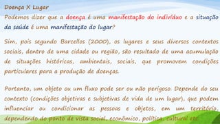 Doença X Lugar

Podemos dizer que a doença é uma manifestação do indivíduo e a situação
da saúde é uma manifestação do lugar?

Sim, pois segundo Barcellos (2000), os lugares e seus diversos contextos
sociais, dentro de uma cidade ou região, são resultado de uma acumulação
de

situações

históricas,

ambientais,

sociais,

que

promovem

condições

particulares para a produção de doenças.
Portanto, um objeto ou um fluxo pode ser ou não perigoso. Depende do seu
contexto (condições objetivas e subjetivas de vida de um lugar), que podem

influenciar

ou

condicionar

as

pessoas

e

objetos,

em

um

território,

dependendo do ponto de vista social, econômico, política, cultural etc.

 