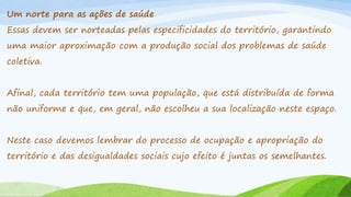 Um norte para as ações de saúde
Essas devem ser norteadas pelas especificidades do território, garantindo
uma maior aproximação com a produção social dos problemas de saúde
coletiva.
Afinal, cada território tem uma população, que está distribuída de forma

não uniforme e que, em geral, não escolheu a sua localização neste espaço.
Neste caso devemos lembrar do processo de ocupação e apropriação do
território e das desigualdades sociais cujo efeito é juntas os semelhantes.

 