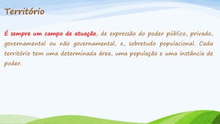 Território
É sempre um campo de atuação, de expressão do poder público, privado,
governamental ou não governamental, e, sobretudo populacional. Cada
território tem uma determinada área, uma população e uma instância de
poder.

 