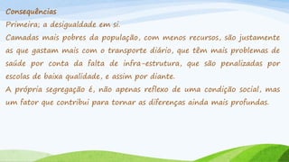 Consequências
Primeira; a desigualdade em si.
Camadas mais pobres da população, com menos recursos, são justamente
as que gastam mais com o transporte diário, que têm mais problemas de

saúde por conta da falta de infra-estrutura, que são penalizadas por
escolas de baixa qualidade, e assim por diante.

A própria segregação é, não apenas reflexo de uma condição social, mas
um fator que contribui para tornar as diferenças ainda mais profundas.

 