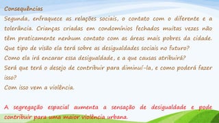 Consequências
Segunda, enfraquece as relações sociais, o contato com o diferente e a
tolerância. Crianças criadas em condomínios fechados muitas vezes não
têm praticamente nenhum contato com as áreas mais pobres da cidade.

Que tipo de visão ela terá sobre as desigualdades sociais no futuro?
Como ela irá encarar essa desigualdade, e a que causas atribuirá?

Será que terá o desejo de contribuir para diminuí-la, e como poderá fazer
isso?
Com isso vem a violência.
A segregação espacial aumenta a sensação de desigualdade e pode
contribuir para uma maior violência urbana.

 