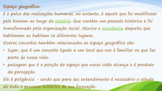 Espaço geográfico:
é o palco das realizações humanas, no entanto, é aquele que foi modificado
pelo homem ao longo da história. Que contém um passado histórico e foi
transformado pela organização social, técnica e econômica daqueles que

habitaram ou habitam os diferentes lugares.
Outros conceitos também relacionados ao espaço geográfico são:

• lugar, que é um conceito ligado a um local que nos é familiar ou que faz
parte de nossa vida;
• paisagem que é a porção do espaço que nossa visão alcança e é produto
da percepção.
Ele é poligênico - sendo que para seu entendimento é necessário o estudo
de todo o processo histórico de sua formação.

 