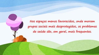 Nos espaços menos favorecidos, onde moram

grupos sociais mais desprotegidos, os problemas
de saúde são, em geral, mais frequentes.

 