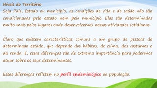 Níveis do Território
Seja País, Estado ou município, as condições de vida e de saúde não são

condicionadas pelo estado nem pelo município. Elas são determinadas
muito mais pelos lugares onde desenvolvemos nossas atividades cotidianas.
Claro que existem características comuns a um grupo de pessoas de
determinado estado, que depende dos hábitos, do clima, dos costumes e
da renda. E, essas diferenças são de extrema importância para podermos
atuar sobre os seus determinantes.
Essas diferenças refletem no perfil epidemiológico da população.

 