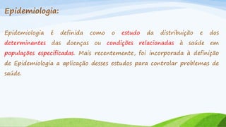 Epidemiologia:
Epidemiologia

é

definida

determinantes

das

doenças

como
ou

o

estudo

condições

da

distribuição

relacionadas

à

e

dos

saúde

em

populações especificadas. Mais recentemente, foi incorporada à definição
de Epidemiologia a aplicação desses estudos para controlar problemas de

saúde.

 