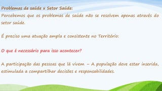 Problemas de saúde x Setor Saúde:
Percebemos que os problemas de saúde não se resolvem apenas através do
setor saúde.
É preciso uma atuação ampla e consistente no Território:
O que é necessário para isso acontecer?
A participação das pessoas que lá vivem – A população deve estar inserida,
estimulada a compartilhar decisões e responsabilidades.

 