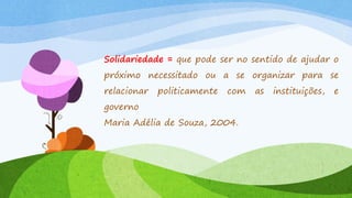 Solidariedade = que pode ser no sentido de ajudar o

próximo necessitado ou a se organizar para se
relacionar

politicamente

com

governo
Maria Adélia de Souza, 2004.

as

instituições,

e

 