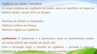 Vigilância em Saúde e Território:
As atuais práticas em vigilância em saúde, assim se constituiu ao longa da
história desde o século XVIII na Europa:

Medicina de Estado na Alemanha;
Medicina Urbana na França;

Medicina Inglesa na Inglaterra.
Lembremos: O isolamento e a quarentena eram os instrumentos usados
em saúde pública até meados do século XIX.
Com a vacinação surge o conceito de vigilância – limitada a observar
contatos de doentes atingidos pelas “doenças pestilenciais”.

 