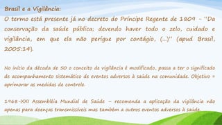 Brasil e a Vigilância:
O termo está presente já no decreto do Príncipe Regente de 1809 - “Da
conservação da saúde pública; devendo haver todo o zelo, cuidado e
vigilância, em que ela não perigue por contágio, (...)” (apud Brasil,

2005:14).
No início da década de 50 o conceito de vigilância é modificado, passa a ter o significado
de acompanhamento sistemático de eventos adversos à saúde na comunidade. Objetivo =
aprimorar as medidas de controle.
1968-XXI Assembléia Mundial de Saúde – recomenda a aplicação da vigilância não
apenas para doenças transmissíveis mas também a outros eventos adversos à saúde.

 