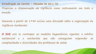 Erradicação da Varíola – Décadas de 60 e 70
Propiciou a disseminação da vigilância como instrumento em todo o
mundo.

Somente a partir de 1990 iniciou uma discussão sobre a organização da
Vigilância Ambiental.
O SUS veio se contrapor ao modelos hegemônicos vigentes: o médico
assistencial

e

o

sanitarista

que

não

conseguiam

complexidades e diversidades dos problemas de saúde.

responder

as

 