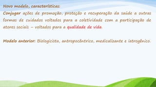Novo modelo, características:
Conjugar ações de promoção, proteção e recuperação da saúde a outras
formas de cuidados voltados para a coletividade com a participação de
atores sociais – voltados para a qualidade de vida.
Modelo anterior: Biologicista, antropocêntrico, medicalizante e iatrogênico.

 