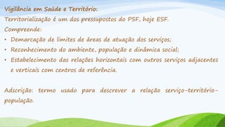 Vigilância em Saúde e Território:
Territorialização é um dos pressupostos do PSF, hoje ESF.
Compreende:
• Demarcação de limites de áreas de atuação dos serviços;

• Reconhecimento do ambiente, população e dinâmica social;
• Estabelecimento das relações horizontais com outros serviços adjacentes

e verticais com centros de referência.
Adscrição: termo usado para descrever a relação serviço-territóriopopulação.

 